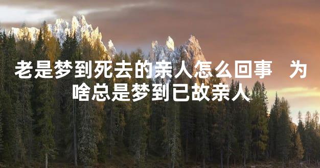 老是梦到死去的亲人怎么回事   为啥总是梦到已故亲人